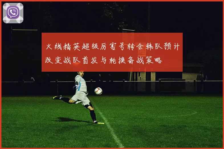 火线精英超级厉害号转会韩队预计改变战队首发与轮换备战策略