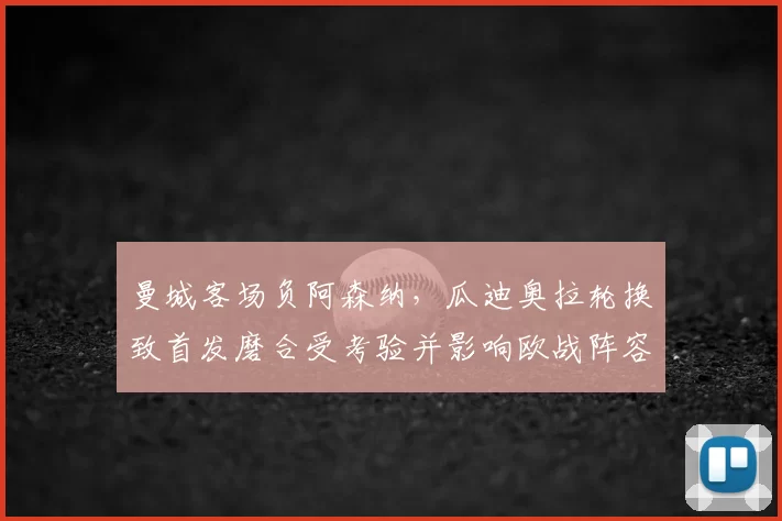 曼城客场负阿森纳,瓜迪奥拉轮换致首发磨合受考验并影响欧战阵容选择
