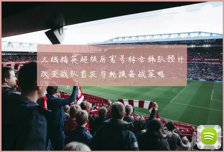 火线精英超级厉害号转会韩队预计改变战队首发与轮换备战策略