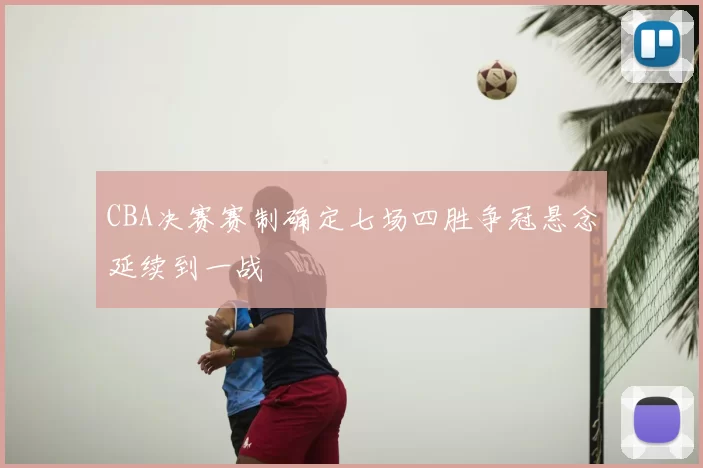 CBA决赛赛制确定七场四胜争冠悬念延续到一战