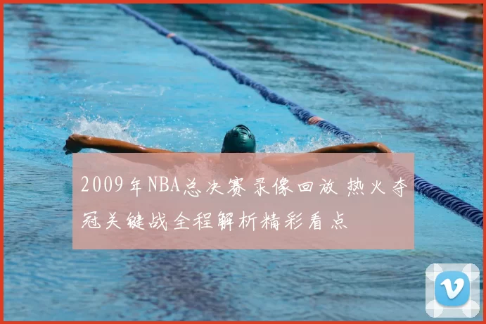 2009年NBA总决赛录像回放 热火夺冠关键战全程解析精彩看点