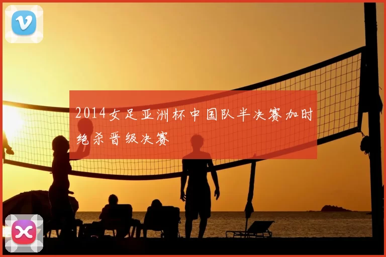 2014女足亚洲杯中国队半决赛加时绝杀晋级决赛