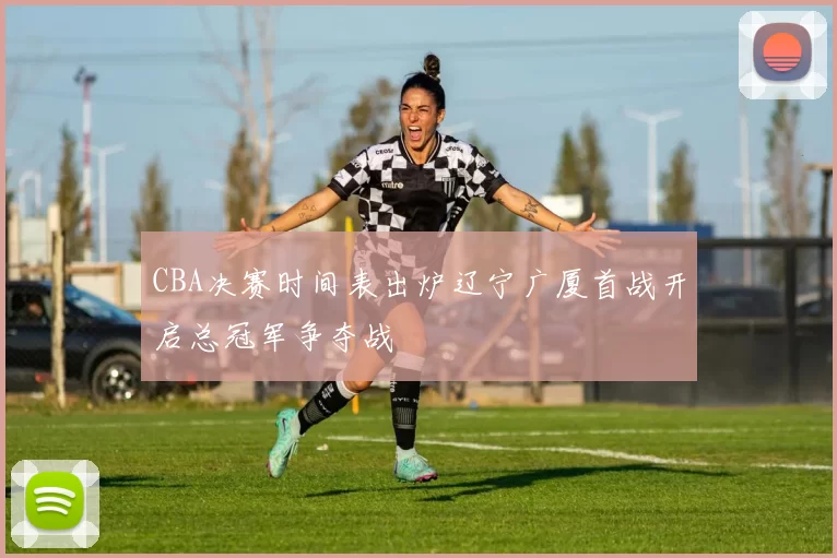 CBA决赛时间表出炉辽宁广厦首战开启总冠军争夺战