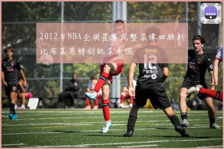2012年NBA全明星赛完整录像回顾科比布莱恩特创纪录表现