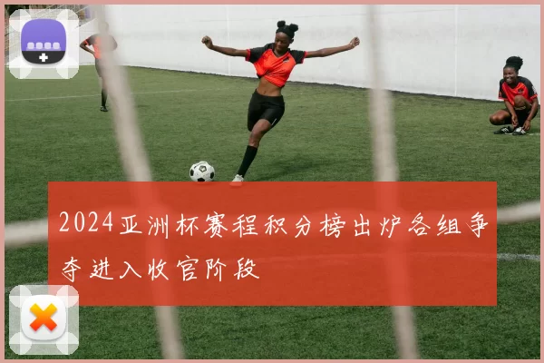 2024亚洲杯赛程积分榜出炉各组争夺进入收官阶段