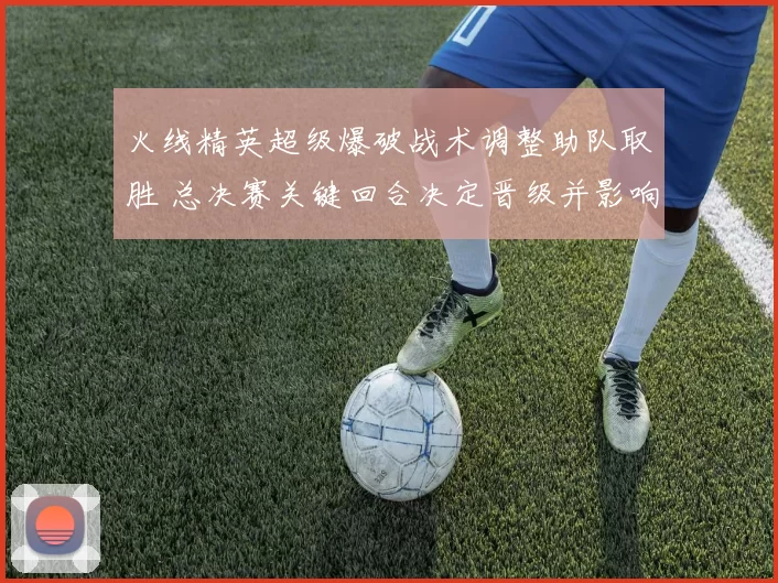 火线精英超级爆破战术调整助队取胜 总决赛关键回合决定晋级并影响赛程