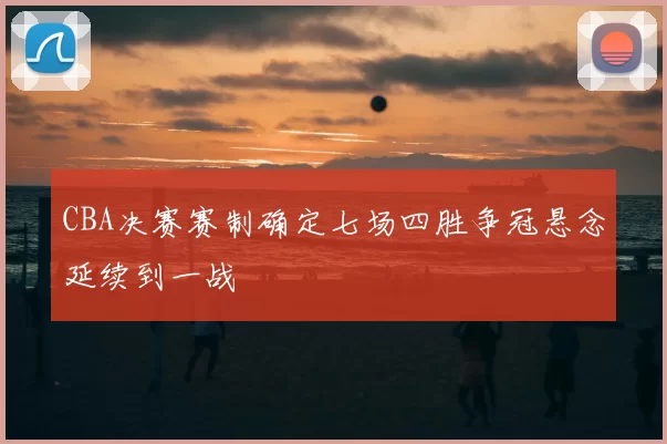 CBA决赛赛制确定七场四胜争冠悬念延续到一战