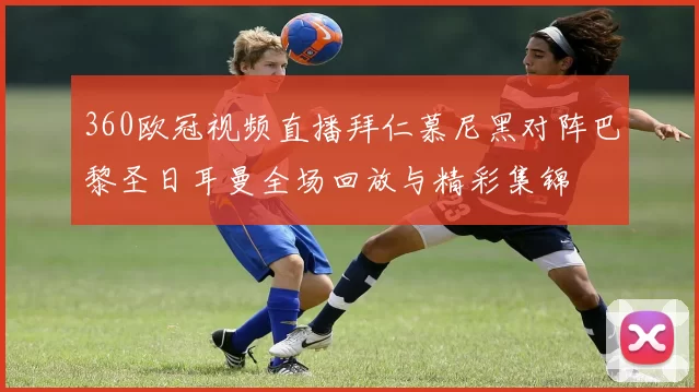 360欧冠视频直播拜仁慕尼黑对阵巴黎圣日耳曼全场回放与精彩集锦